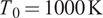 upper T 0 equals 1000 upper K