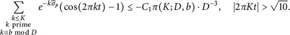 StartLayout 1st Row sigma summation Underscript StartLayout 1st Row k less than or equals upper K 2nd Row k prime 3rd Row k identical to b mod upper D EndLayout Endscripts e Superscript minus k ModifyingAbove sigma With caret Super Subscript p Superscript Baseline left parenthesis cosine left parenthesis 2 pi k t right parenthesis minus 1 right parenthesis less than or equals minus upper C 1 pi left parenthesis upper K semicolon upper D comma b right parenthesis dot upper D Superscript negative 3 Baseline comma StartAbsoluteValue 2 pi upper K t EndAbsoluteValue greater than StartRoot 10 EndRoot period EndLayout