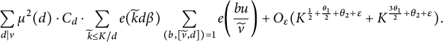 StartLayout 1st Row sigma summation Underscript d vertical bar v Endscripts mu squared left parenthesis d right parenthesis dot upper C Subscript d Baseline dot sigma summation Underscript k overtilde less than or equals upper K divided by d Endscripts e left parenthesis k overtilde d beta right parenthesis sigma summation Underscript left parenthesis b comma left bracket v overtilde comma d right bracket right parenthesis equals 1 Endscripts e left parenthesis StartFraction b u Over v overtilde EndFraction right parenthesis plus upper O Subscript epsilon Baseline left parenthesis upper K Superscript one half plus StartFraction theta 1 Over 2 EndFraction plus theta 2 plus epsilon Baseline plus upper K Superscript StartFraction 3 theta 1 Over 2 EndFraction plus theta 2 plus epsilon Baseline right parenthesis period EndLayout