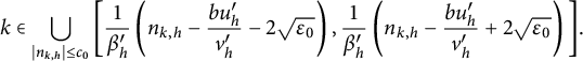 k element of union Underscript StartAbsoluteValue n Subscript k comma h Baseline EndAbsoluteValue less than or equals c 0 Endscripts left bracket StartFraction 1 Over beta Subscript h Superscript prime Baseline EndFraction left parenthesis n Subscript k comma h Baseline minus StartFraction b u Subscript h Superscript prime Baseline Over v Subscript h Superscript prime Baseline EndFraction minus 2 StartRoot epsilon 0 EndRoot right parenthesis comma StartFraction 1 Over beta Subscript h Superscript prime Baseline EndFraction left parenthesis n Subscript k comma h Baseline minus StartFraction b u Subscript h Superscript prime Baseline Over v Subscript h Superscript prime Baseline EndFraction plus 2 StartRoot epsilon 0 EndRoot right parenthesis right bracket period