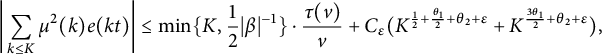 StartAbsoluteValue sigma summation Underscript k less than or equals upper K Endscripts mu squared left parenthesis k right parenthesis e left parenthesis k t right parenthesis EndAbsoluteValue less than or equals min left brace upper K comma one half StartAbsoluteValue beta EndAbsoluteValue Superscript negative 1 Baseline right brace dot StartFraction tau left parenthesis v right parenthesis Over v EndFraction plus upper C Subscript epsilon Baseline left parenthesis upper K Superscript one half plus StartFraction theta 1 Over 2 EndFraction plus theta 2 plus epsilon Baseline plus upper K Superscript StartFraction 3 theta 1 Over 2 EndFraction plus theta 2 plus epsilon Baseline right parenthesis comma