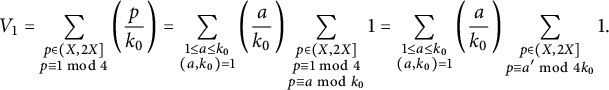 StartLayout 1st Row 1st Column upper V 1 2nd Column equals sigma summation Underscript StartLayout 1st Row p element of left parenthesis upper X comma 2 upper X right bracket 2nd Row p identical to 1 mod 4 EndLayout Endscripts left parenthesis StartFraction p Over k 0 EndFraction right parenthesis equals sigma summation Underscript StartLayout 1st Row 1 less than or equals a less than or equals k 0 2nd Row left parenthesis a comma k 0 right parenthesis equals 1 EndLayout Endscripts left parenthesis StartFraction a Over k 0 EndFraction right parenthesis sigma summation Underscript StartLayout 1st Row p element of left parenthesis upper X comma 2 upper X right bracket 2nd Row p identical to 1 mod 4 3rd Row p identical to a mod k 0 EndLayout Endscripts 1 equals sigma summation Underscript StartLayout 1st Row 1 less than or equals a less than or equals k 0 2nd Row left parenthesis a comma k 0 right parenthesis equals 1 EndLayout Endscripts left parenthesis StartFraction a Over k 0 EndFraction right parenthesis sigma summation Underscript StartLayout 1st Row p element of left parenthesis upper X comma 2 upper X right bracket 2nd Row p identical to a prime mod 4 k 0 EndLayout Endscripts 1 period EndLayout