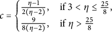 c equals StartLayout Enlarged left brace 1st Row 1st Column StartFraction eta minus 1 Over 2 left parenthesis eta minus 2 right parenthesis EndFraction comma 2nd Column if 3 less than eta less than or equals StartFraction 25 Over 8 EndFraction comma 2nd Row 1st Column StartFraction 9 Over 8 left parenthesis eta minus 2 right parenthesis EndFraction comma 2nd Column if eta greater than StartFraction 25 Over 8 EndFraction EndLayout