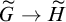upper G overtilde right arrow upper H overtilde