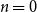 n equals 0