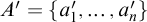 upper A prime equals StartSet a prime 1 comma ellipsis comma a prime Subscript n EndSet