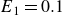 upper E 1 equals 0.1