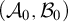 left parenthesis script upper A 0 comma script upper B 0 right parenthesis