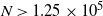 upper N greater than 1.25 times 10 Superscript 5