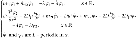 StartLayout Enlarged left brace 1st Row m 11 ModifyingAbove psi With dot Subscript 1 Baseline plus m overtilde Subscript 12 Baseline ModifyingAbove psi With dot Subscript 2 Baseline equals minus lamda ModifyingAbove psi With dot Subscript 1 Baseline minus ModifyingAbove lamda With dot psi 1 comma x element of double struck upper R comma 2nd Row upper D StartFraction partial differential squared ModifyingAbove psi With dot Subscript 2 Baseline Over partial differential x squared EndFraction minus 2 upper D mu StartFraction partial differential ModifyingAbove psi With dot Subscript 2 Baseline Over partial differential x EndFraction plus m overtilde Subscript 21 Baseline ModifyingAbove psi With dot Subscript 1 Baseline plus upper D mu squared ModifyingAbove psi With dot Subscript 2 Baseline plus m 22 ModifyingAbove psi With dot Subscript 2 Baseline minus 2 upper D StartFraction partial differential psi 2 Over partial differential x EndFraction plus 2 upper D mu psi 2 3rd Row equals minus lamda ModifyingAbove psi With dot Subscript 2 Baseline minus ModifyingAbove lamda With dot psi 2 comma x element of double struck upper R comma 4th Row ModifyingAbove psi With dot Subscript 1 Baseline and ModifyingAbove psi With dot Subscript 2 Baseline are upper L minus periodic in x period EndLayout